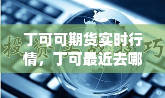 丁可可期貨實(shí)時(shí)行情，丁可最近去哪了 