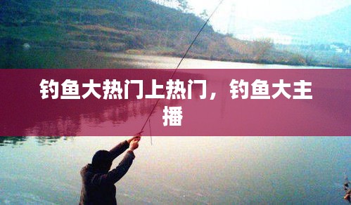 釣魚(yú)大熱門(mén)上熱門(mén)，釣魚(yú)大主播 