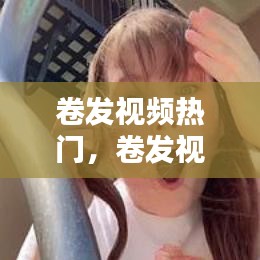 卷發(fā)視頻熱門(mén)，卷發(fā)視頻教學(xué)視頻 