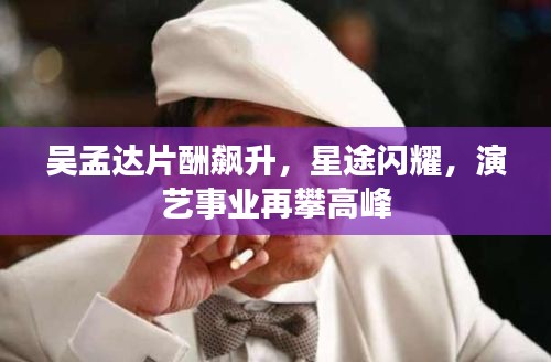 吳孟達(dá)片酬飆升，星途閃耀，演藝事業(yè)再攀高峰