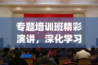 專(zhuān)題培訓(xùn)班精彩演講，深化學(xué)習(xí)，砥礪前行
