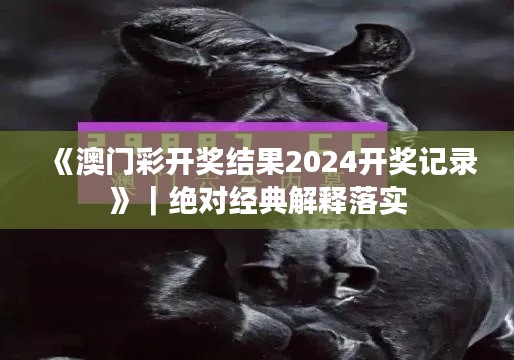 《澳門彩開(kāi)獎(jiǎng)結(jié)果2024開(kāi)獎(jiǎng)記錄》｜絕對(duì)經(jīng)典解釋落實(shí)