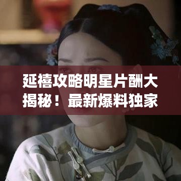延禧攻略明星片酬大揭秘！最新爆料獨(dú)家呈現(xiàn)