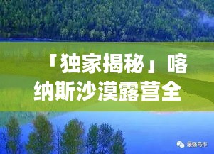 「獨家揭秘」喀納斯沙漠露營全新攻略，體驗極致戶外探險之旅！
