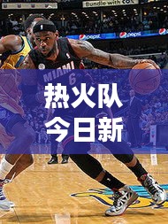 熱火隊(duì)今日新聞速遞，最新消息一網(wǎng)打盡！