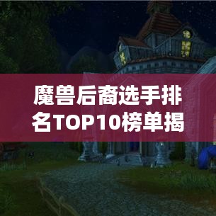 魔獸后裔選手排名TOP10榜單揭曉！