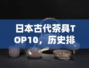 日本古代茶具TOP10，歷史排名，一睹茶道文化瑰寶