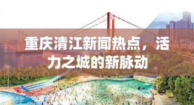 重慶清江新聞熱點(diǎn)，活力之城的新脈動(dòng)