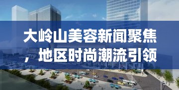 大嶺山美容新聞聚焦，地區(qū)時(shí)尚潮流引領(lǐng)者的最新動(dòng)態(tài)