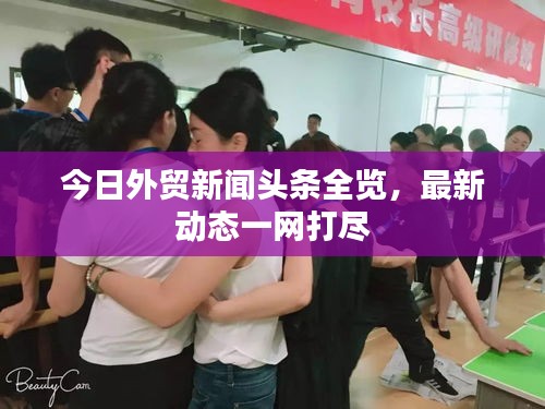 今日外貿(mào)新聞頭條全覽，最新動態(tài)一網(wǎng)打盡