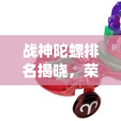戰(zhàn)神陀螺排名揭曉，榮耀之選，十大陀螺爭霸榜單！